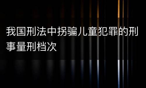 我国刑法中拐骗儿童犯罪的刑事量刑档次