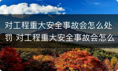 对工程重大安全事故会怎么处罚 对工程重大安全事故会怎么处罚呢