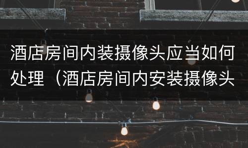 酒店房间内装摄像头应当如何处理（酒店房间内安装摄像头）