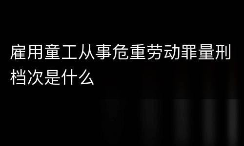 雇用童工从事危重劳动罪量刑档次是什么
