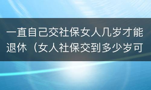 一直自己交社保女人几岁才能退休（女人社保交到多少岁可以退休）