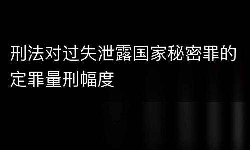 刑法对过失泄露国家秘密罪的定罪量刑幅度