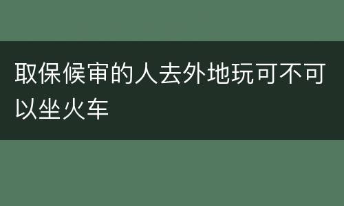 取保候审的人去外地玩可不可以坐火车
