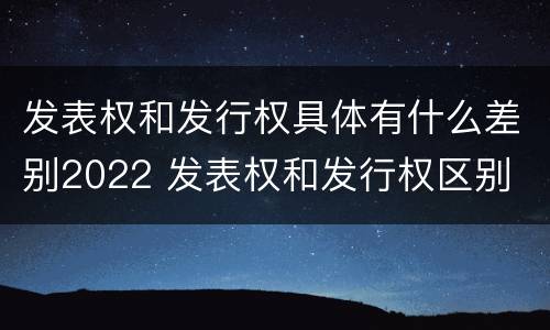 发表权和发行权具体有什么差别2022 发表权和发行权区别