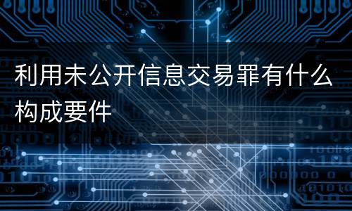 利用未公开信息交易罪有什么构成要件