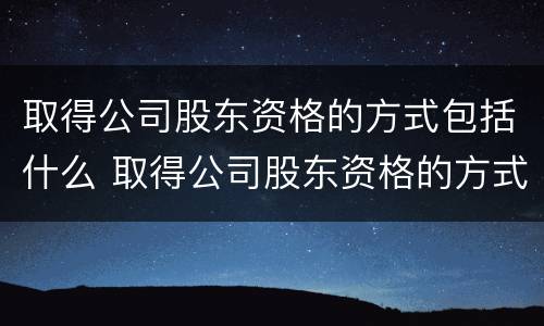 取得公司股东资格的方式包括什么 取得公司股东资格的方式包括什么