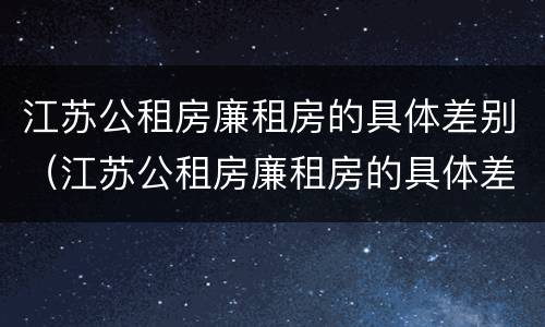 江苏公租房廉租房的具体差别（江苏公租房廉租房的具体差别是什么）