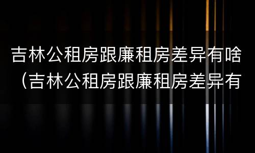 吉林公租房跟廉租房差异有啥（吉林公租房跟廉租房差异有啥不同）