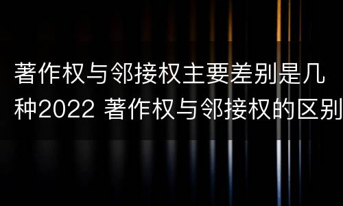 著作权与邻接权主要差别是几种2022 著作权与邻接权的区别