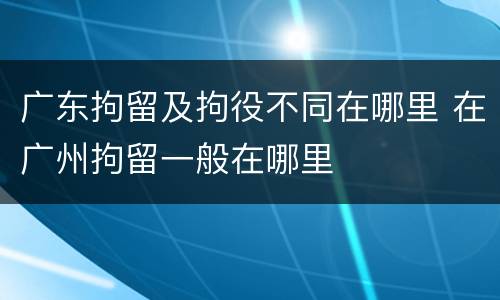 广东拘留及拘役不同在哪里 在广州拘留一般在哪里