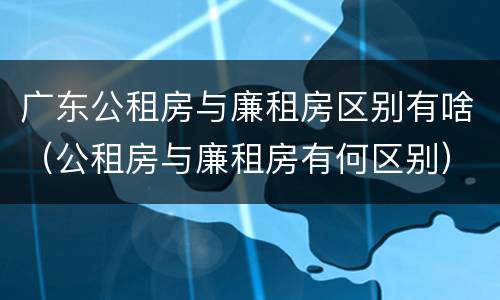 广东公租房与廉租房区别有啥（公租房与廉租房有何区别）
