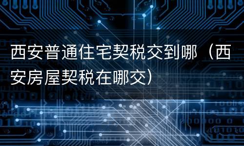 西安普通住宅契税交到哪（西安房屋契税在哪交）