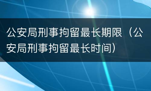 公安局刑事拘留最长期限（公安局刑事拘留最长时间）