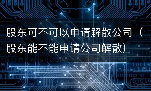 股东可不可以申请解散公司（股东能不能申请公司解散）