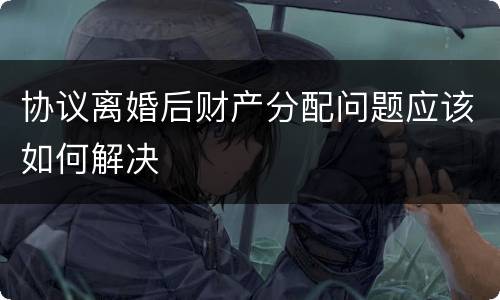 协议离婚后财产分配问题应该如何解决