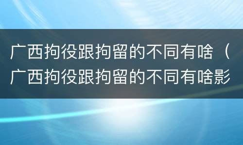 广西拘役跟拘留的不同有啥（广西拘役跟拘留的不同有啥影响）