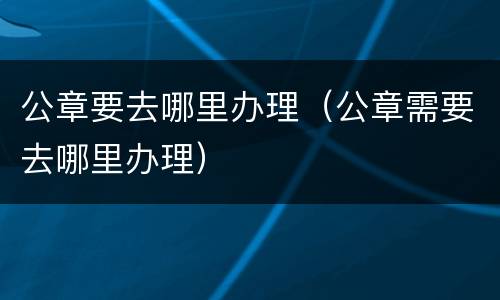 公章要去哪里办理（公章需要去哪里办理）
