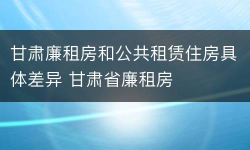 甘肃廉租房和公共租赁住房具体差异 甘肃省廉租房