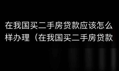 在我国买二手房贷款应该怎么样办理（在我国买二手房贷款应该怎么样办理呢）