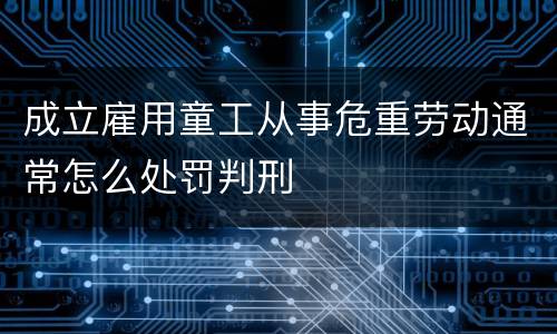 成立雇用童工从事危重劳动通常怎么处罚判刑
