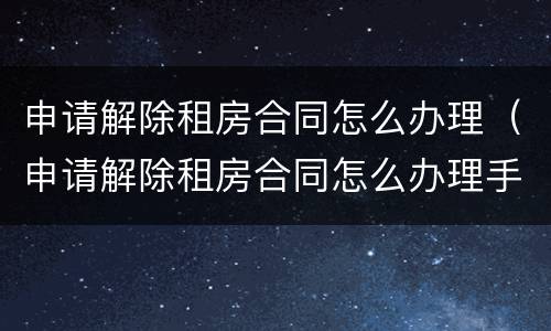 申请解除租房合同怎么办理（申请解除租房合同怎么办理手续）
