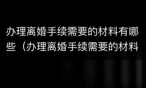 办理离婚手续需要的材料有哪些（办理离婚手续需要的材料有哪些呢）
