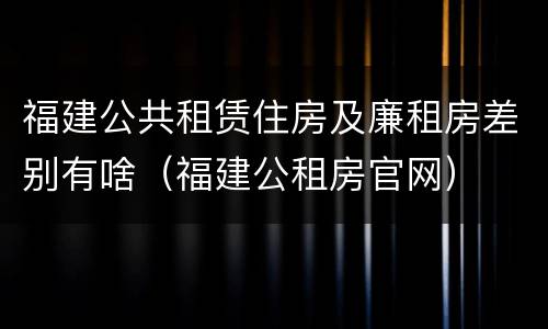 福建公共租赁住房及廉租房差别有啥（福建公租房官网）