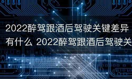 2022醉驾跟酒后驾驶关键差异有什么 2022醉驾跟酒后驾驶关键差异有什么影响