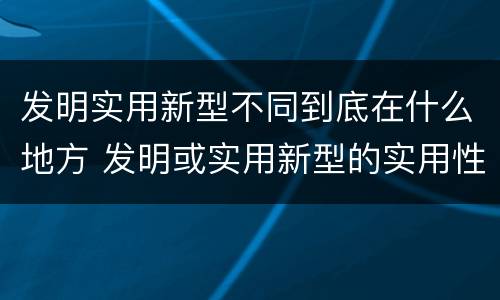 发明实用新型不同到底在什么地方 发明或实用新型的实用性