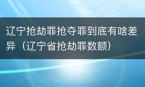 辽宁抢劫罪抢夺罪到底有啥差异（辽宁省抢劫罪数额）