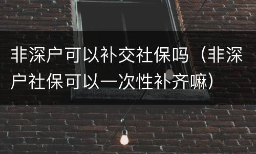非深户可以补交社保吗（非深户社保可以一次性补齐嘛）