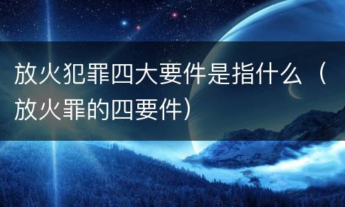 放火犯罪四大要件是指什么（放火罪的四要件）
