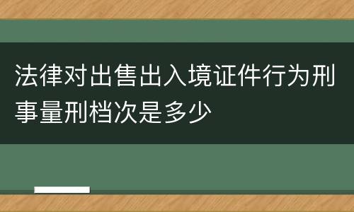 法律对出售出入境证件行为刑事量刑档次是多少