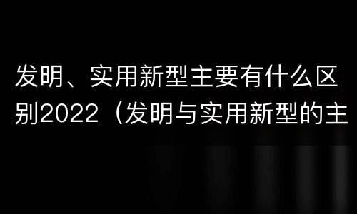 发明、实用新型主要有什么区别2022（发明与实用新型的主要区别）