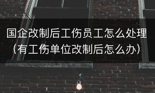 国企改制后工伤员工怎么处理（有工伤单位改制后怎么办）