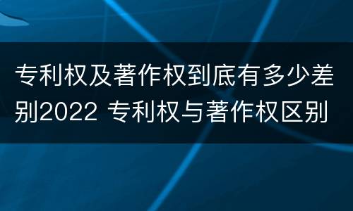 专利权及著作权到底有多少差别2022 专利权与著作权区别