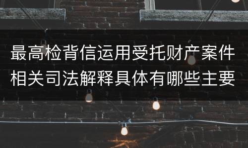 最高检背信运用受托财产案件相关司法解释具体有哪些主要规定
