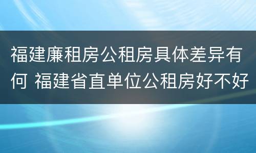 福建廉租房公租房具体差异有何 福建省直单位公租房好不好