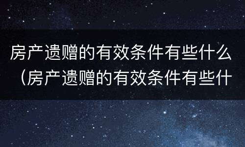 房产遗赠的有效条件有些什么（房产遗赠的有效条件有些什么规定）
