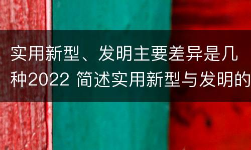 实用新型、发明主要差异是几种2022 简述实用新型与发明的区别