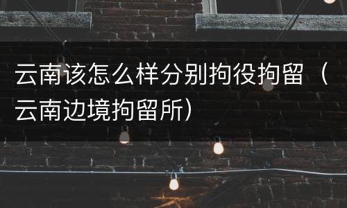 云南该怎么样分别拘役拘留（云南边境拘留所）