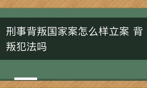 刑事背叛国家案怎么样立案 背叛犯法吗