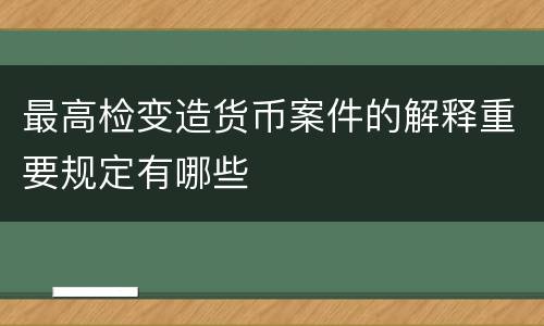 最高检变造货币案件的解释重要规定有哪些