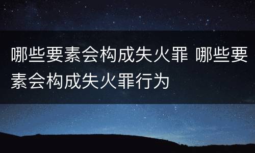 哪些要素会构成失火罪 哪些要素会构成失火罪行为