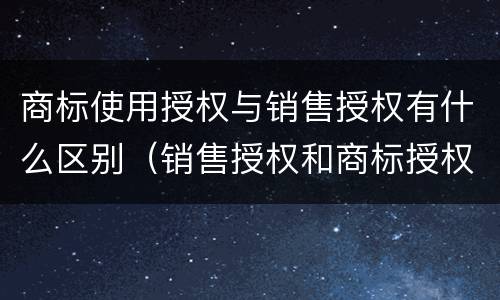 商标使用授权与销售授权有什么区别（销售授权和商标授权的区别）