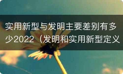 实用新型与发明主要差别有多少2022（发明和实用新型定义）