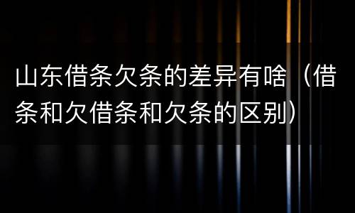 山东借条欠条的差异有啥（借条和欠借条和欠条的区别）