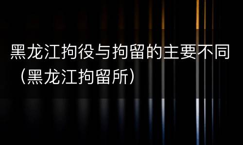 黑龙江拘役与拘留的主要不同（黑龙江拘留所）