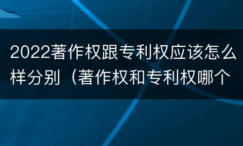 2022著作权跟专利权应该怎么样分别（著作权和专利权哪个更重要）