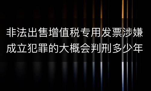 非法出售增值税专用发票涉嫌成立犯罪的大概会判刑多少年